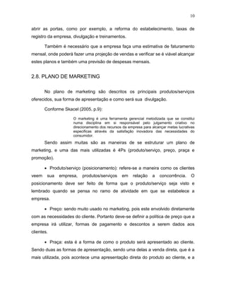 10
abrir as portas, como por exemplo, a reforma do estabelecimento, taxas de
registro da empresa, divulgação e treinamentos.
Também é necessário que a empresa faça uma estimativa de faturamento
mensal, onde poderá fazer uma projeção de vendas e verificar se é viável alcançar
estes planos e também uma previsão de despesas mensais.
2.8. PLANO DE MARKETING
No plano de marketing são descritos os principais produtos/serviços
oferecidos, sua forma de apresentação e como será sua divulgação.
Conforme Skacel (2005, p.9):
O marketing é uma ferramenta gerencial metodizada que se constitui
numa disciplina em si responsável pelo julgamento criativo no
direcionamento dos recursos da empresa para alcançar metas lucrativas
especificas através da satisfação inovadora das necessidades do
consumidor.
Sendo assim muitas são as maneiras de se estruturar um plano de
marketing, e uma das mais utilizadas é 4Ps (produto/serviço, preço, praça e
promoção).
 Produto/serviço (posicionamento): refere-se a maneira como os clientes
veem sua empresa, produtos/serviços em relação a concorrência. O
posicionamento deve ser feito de forma que o produto/serviço seja visto e
lembrado quando se pensa no ramo de atividade em que se estabelece a
empresa.
 Preço: sendo muito usado no marketing, pois este envolvido diretamente
com as necessidades do cliente. Portanto deve-se definir a política de preço que a
empresa irá utilizar, formas de pagamento e descontos a serem dados aos
clientes.
 Praça: esta é a forma de como o produto será apresentado ao cliente.
Sendo duas as formas de apresentação, sendo uma delas a venda direta, que é a
mais utilizada, pois acontece uma apresentação direta do produto ao cliente, e a
 