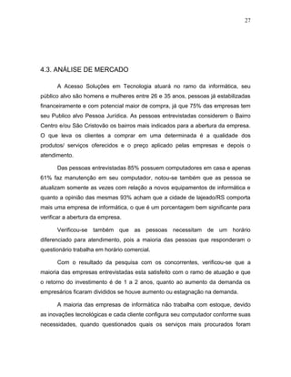 27
4.3. ANÁLISE DE MERCADO
A Acesso Soluções em Tecnologia atuará no ramo da informática, seu
público alvo são homens e mulheres entre 26 e 35 anos, pessoas já estabilizadas
financeiramente e com potencial maior de compra, já que 75% das empresas tem
seu Publico alvo Pessoa Jurídica. As pessoas entrevistadas considerem o Bairro
Centro e/ou São Cristovão os bairros mais indicados para a abertura da empresa.
O que leva os clientes a comprar em uma determinada é a qualidade dos
produtos/ serviços oferecidos e o preço aplicado pelas empresas e depois o
atendimento.
Das pessoas entrevistadas 85% possuem computadores em casa e apenas
61% faz manutenção em seu computador, notou-se também que as pessoa se
atualizam somente as vezes com relação a novos equipamentos de informática e
quanto a opinião das mesmas 93% acham que a cidade de lajeado/RS comporta
mais uma empresa de informática, o que é um porcentagem bem significante para
verificar a abertura da empresa.
Verificou-se também que as pessoas necessitam de um horário
diferenciado para atendimento, pois a maioria das pessoas que responderam o
questionário trabalha em horário comercial.
Com o resultado da pesquisa com os concorrentes, verificou-se que a
maioria das empresas entrevistadas esta satisfeito com o ramo de atuação e que
o retorno do investimento é de 1 a 2 anos, quanto ao aumento da demanda os
empresários ficaram divididos se houve aumento ou estagnação na demanda.
A maioria das empresas de informática não trabalha com estoque, devido
as inovações tecnológicas e cada cliente configura seu computador conforme suas
necessidades, quando questionados quais os serviços mais procurados foram
 