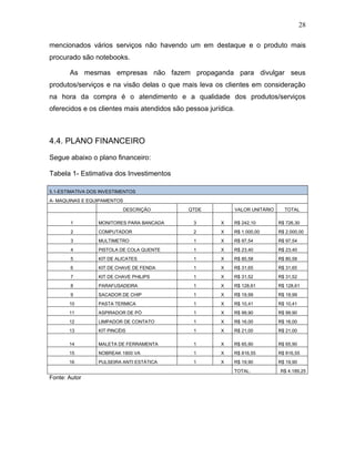 28
mencionados vários serviços não havendo um em destaque e o produto mais
procurado são notebooks.
As mesmas empresas não fazem propaganda para divulgar seus
produtos/serviços e na visão delas o que mais leva os clientes em consideração
na hora da compra é o atendimento e a qualidade dos produtos/serviços
oferecidos e os clientes mais atendidos são pessoa jurídica.
4.4. PLANO FINANCEIRO
Segue abaixo o plano financeiro:
Tabela 1- Estimativa dos Investimentos
5.1-ESTIMATIVA DOS INVESTIMENTOS
A- MAQUINAS E EQUIPAMENTOS
DESCRIÇÃO QTDE VALOR UNITÁRIO TOTAL
1 MONITORES PARA BANCADA 3 X R$ 242,10 R$ 726,30
2 COMPUTADOR 2 X R$ 1.000,00 R$ 2.000,00
3 MULTIMETRO 1 X R$ 97,54 R$ 97,54
4 PISTOLA DE COLA QUENTE 1 X R$ 23,40 R$ 23,40
5 KIT DE ALICATES 1 X R$ 80,58 R$ 80,58
6 KIT DE CHAVE DE FENDA 1 X R$ 31,65 R$ 31,65
7 KIT DE CHAVE PHILIPS 1 X R$ 31,52 R$ 31,52
8 PARAFUSADEIRA 1 X R$ 128,61 R$ 128,61
9 SACADOR DE CHIP 1 X R$ 19,99 R$ 19,99
10 PASTA TERMICA 1 X R$ 10,41 R$ 10,41
11 ASPIRADOR DE PÓ 1 X R$ 99,90 R$ 99,90
12 LIMPADOR DE CONTATO 1 X R$ 16,00 R$ 16,00
13 KIT PINCÉIS 1 X R$ 21,00 R$ 21,00
14 MALETA DE FERRAMENTA 1 X R$ 65,90 R$ 65,90
15 NOBREAK 1800 VA 1 X R$ 816,55 R$ 816,55
16 PULSEIRA ANTI ESTÁTICA 1 X R$ 19,90 R$ 19,90
TOTAL: R$ 4.189,25
Fonte: Autor
 