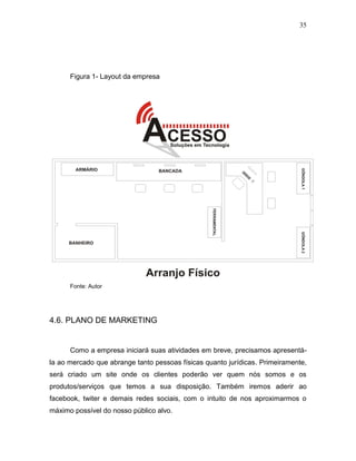 35
Figura 1- Layout da empresa
Fonte: Autor
4.6. PLANO DE MARKETING
Como a empresa iniciará suas atividades em breve, precisamos apresentá-
la ao mercado que abrange tanto pessoas físicas quanto jurídicas. Primeiramente,
será criado um site onde os clientes poderão ver quem nós somos e os
produtos/serviços que temos a sua disposição. Também iremos aderir ao
facebook, twiter e demais redes sociais, com o intuito de nos aproximarmos o
máximo possível do nosso público alvo.
 