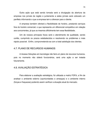 36
Outra ação que está sendo tomada será a divulgação da abertura da
empresa nos jornais da região e juntamente a estes jornais será colocado um
panfleto informando o que a empresa tem a oferecer para o cliente.
A empresa também ofertará a flexibilidade de horário, prestando serviços
fora do horário comercial, o que representa um diferencial competitivo em relação
aos concorrentes, já que os mesmos dificilmente tem essa flexibilidade.
Um de nossos principais focos será o atendimento de qualidade, sendo
cortês, cumprindo os prazos estabelecidos e resolvendo os problemas o mais
rápido possível. Enfim, comprometendo-se com a total satisfação dos clientes.
4.7. PLANO DE RECURSOS HUMANOS
A Acesso Soluções em tecnologia não fará um plano de recursos humanos,
pois no momento não obterá funcionários, será uma ação a ser tratada
futuramente.
4.8. AVALIAÇÃO ESTRATÉGICA
Para elaborar a avaliação estratégica, foi utilizada a matriz FOFA, a fim de
analisar o ambiente externo (oportunidades e ameaças) e o ambiente interno
(forças e fraquezas) podendo assim verificar a situação atual do mercado.
 