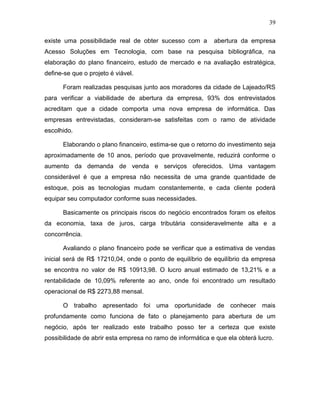 39
existe uma possibilidade real de obter sucesso com a abertura da empresa
Acesso Soluções em Tecnologia, com base na pesquisa bibliográfica, na
elaboração do plano financeiro, estudo de mercado e na avaliação estratégica,
define-se que o projeto é viável.
Foram realizadas pesquisas junto aos moradores da cidade de Lajeado/RS
para verificar a viabilidade de abertura da empresa, 93% dos entrevistados
acreditam que a cidade comporta uma nova empresa de informática. Das
empresas entrevistadas, consideram-se satisfeitas com o ramo de atividade
escolhido.
Elaborando o plano financeiro, estima-se que o retorno do investimento seja
aproximadamente de 10 anos, período que provavelmente, reduzirá conforme o
aumento da demanda de venda e serviços oferecidos. Uma vantagem
considerável é que a empresa não necessita de uma grande quantidade de
estoque, pois as tecnologias mudam constantemente, e cada cliente poderá
equipar seu computador conforme suas necessidades.
Basicamente os principais riscos do negócio encontrados foram os efeitos
da economia, taxa de juros, carga tributária consideravelmente alta e a
concorrência.
Avaliando o plano financeiro pode se verificar que a estimativa de vendas
inicial será de R$ 17210,04, onde o ponto de equilíbrio de equilíbrio da empresa
se encontra no valor de R$ 10913,98. O lucro anual estimado de 13,21% e a
rentabilidade de 10,09% referente ao ano, onde foi encontrado um resultado
operacional de R$ 2273,88 mensal.
O trabalho apresentado foi uma oportunidade de conhecer mais
profundamente como funciona de fato o planejamento para abertura de um
negócio, após ter realizado este trabalho posso ter a certeza que existe
possibilidade de abrir esta empresa no ramo de informática e que ela obterá lucro.
 