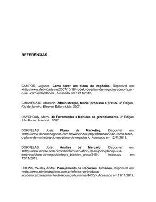 40
REFERÊNCIAS
CAMPOS, Augusto. Como fazer um plano de negócios. Disponível em:
<http://www.efetividade.net/2007/10/10/modelo-de-plano-de-negocios-como-fazer-
o-seu-com-efetividade/>. Acessado em 10/11/2012.
CHIAVENATO, Idalberto. Administração, teoria, processo e pratica. 4º Edição .
Rio de Janeiro: Elsevier Editora Ltda, 2007.
DAYCHOUM, Merhi. 40 Ferramentas e técnicas de gerenciamento. 3º Edição.
São Paulo: Brasport.. 2007.
DORNELAS, José. Plano de Marketing. Disponível em:
<http://www.planodenegocios.com.br/www/index.php/informcao/2961-como-fazer-
o-plano-de-marketing-do-seu-plano-de-negocios>. Acessado em 12/11/2012.
DORNELAS, José. Analise de Mercado. Disponível em:
<http://www.sebrae.com.br/momento/quero-abrir-um-negocio/planeje-sua-
empresa/plano-de-negocio/integra_bia/ident_unico/345>. Acessado em
12/11/2012.
DREWS, Wesley André. Planejamento de Recursos Humanos. Disponível em:
<http://www.administradores.com.br/informe-se/producao-
academica/planejamento-de-recursos-humanos/4405/>. Acessado em 11/11/2012.
 