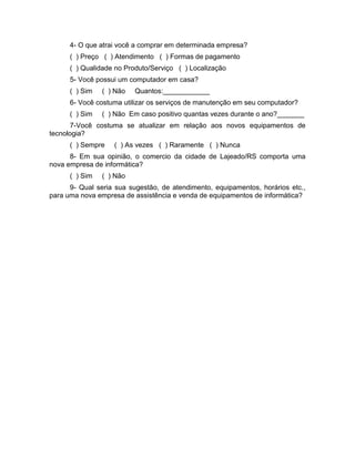 43
4- O que atrai você a comprar em determinada empresa?
( ) Preço ( ) Atendimento ( ) Formas de pagamento
( ) Qualidade no Produto/Serviço ( ) Localização
5- Você possui um computador em casa?
( ) Sim ( ) Não Quantos:____________
6- Você costuma utilizar os serviços de manutenção em seu computador?
( ) Sim ( ) Não Em caso positivo quantas vezes durante o ano?_______
7-Você costuma se atualizar em relação aos novos equipamentos de
tecnologia?
( ) Sempre ( ) As vezes ( ) Raramente ( ) Nunca
8- Em sua opinião, o comercio da cidade de Lajeado/RS comporta uma
nova empresa de informática?
( ) Sim ( ) Não
9- Qual seria sua sugestão, de atendimento, equipamentos, horários etc.,
para uma nova empresa de assistência e venda de equipamentos de informática?
 