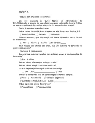 44
ANEXO B
Pesquisa com empresas concorrentes
Olá, sou estudante do Curso Técnico em Administração do
SENAC/Lajeado, e gostaria da sua colaboração para elaboração de uma Análise
de Mercado na área da Informática, respondendo ao questionário a seguir.
Desde já agradeço sua colaboração.
1-Qual o nível de satisfação da empresa em relação ao ramo de atuação?
( ) Muito Satisfeito ( ) Satisfeito ( ) Insatisfeito
2-Na sua empresa, qual foi o tempo, em média, necessário para o retorno
do investimento?
( ) 1 Ano ( ) 2 Anos ( ) 5 Anos Outro período:_____
3-Em relação aos últimos três anos, teve um aumento na demanda ou
ocorreu estagnação?
( )aumento ( ) estagnação
4-A empresa costuma trabalhar com estoque, peças e equipamentos de
informática?
( ) Sim ( ) Não
5-Quais são os três serviços mais procurados?
6-Quais são os três produtos mais vendidos?
7-A sua empresa possui algum plano de Marketing?
( ) Sim Qual:____________________ ( ) Não
8-O que o cliente mais leva em consideração na hora da compra?
( ) Preço ( ) Atendimento ( ) Formas de pagamento
( ) Qualidade no Produto/Serviço outros:_____________
9-Qual o principal cliente da empresa?
( ) Pessoa Física ( ) Pessoa Jurídica
 