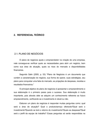 5
2. REFERENCIAL TEÓRICO
2.1. PLANO DE NEGÓCIOS
O plano de negócios ajuda o empreendedor na criação de uma empresa,
nele consegue-se verificar quais as necessidades para abrir um negócio, bem
como sua área de atuação, quais os risos do mercado e disponibilidades
financeiras.
Segundo Salin (2005, p. 03) “Plano de Negócios é um documento que
contém a caracterização do negócio, sua forma de operar, suas estratégias, seu
plano para conquistar uma fatia do mercado, as projeções de despesas, receitas e
resultados financeiros.”
O principal objetivo do plano de negócios é apresentar o empreendimento e
sua elaboração é o primeiro passo para o sucesso. Sua elaboração é muito
importante, pois através dele se adquire um conhecimento referente ao futuro
empreendimento, verificando se o investimento é viável ou não.
Elaborar um plano de negócios é responder muitas perguntas como: qual
será a área de atuação? Qual o produto/serviço oferecido?Qual será o
investimento?Quando se terá o retorno do investimento?Quais as despesas?Qual
será o perfil da equipe de trabalho? Essas perguntas só serão respondidas na
 