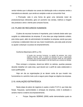 11
venda indireta que é utilizada nos canais de distribuição onde a empresa vende a
mercadoria ao atacado, que vende ao varejista e este ao consumidor final.
 Promoção: esta é uma forma de gerar uma demanda maior de
produtos/serviços oferecidos, gera um aumento nas vendas, melhora a imagem
dos produtos e atrai o cliente para compras futuras.

2.9. PLANO DE RECURSOS HUMANOS
O plano de recursos humanos é importante, pois é através deste setor que
surgirão os colaboradores da empresa. É uma área que exige bastante cuidado,
pois indica quem, além do administrador irá trabalhar na empresa, sendo que para
a empresa o colaborador deve ser seu maior investimento, pois este pode arruinar
ou ajudar a alcançar o sucesso do empreendimento.

Conforme Maximiano (2010, p.10):
A função dos recursos humanos, ou gestão de pessoas, tem como
objetivo encontrar, atrair e manter as pessoas de que a organização
necessita. Isso envolve atividades que começam antes de uma pessoa
ser empregada da organização e vão até depois que a pessoa se desliga.

Para começar a empresa, devem-se definir os setores, quantas pessoas
deverão trabalhar em cada área, qual deverá ser o perfil de cada colaborador e
suas qualificações.
Hoje em dia as organizações já se deram conta de que investir nos
funcionários é o caminho mais curto e seguro para chegar ao objetivo da empresa.

2.10. AVALIAÇÃO ESTRATÉGICA
Nesta etapa do plano de negócios é usada a matriz F.O.F.A, que trata das
forças, fraquezas, oportunidades e ameaças da empresa, onde é analisado o
cenário interno e externo da empreendimento.


Forças: Segundo SEBRAE (2009) serão demonstrados quais os

 
