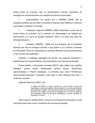 12
pontos fortes da empresa, são as características internas, representa as
vantagens do empreendimento com relação aos demais concorrentes.


Oportunidades: De acordo com o SEBRAE (2009): são as

situações positivas que permitem a empresa a alcançar seus objetivos e melhorar
sua imagem e posição no mercado.


Fraquezas: Segundo SEBRAE (2009) demonstram quais são os

pontos fracos da empresa, que a colocam em desvantagem em relação aos
concorrentes ou a ramo de atuação escolhido. Este é um ponto que deve ser
eliminado/reduzido.


Ameaças: SEBRAE (2009) diz que ameaças são as situações

externas que não se consegue controlar, e que podem a vir a colocar a empresa
em dificuldade. Pode ser ocasionada por impostos elevados, poucos fornecedores
e mão de obra não qualificada.
Portanto, a avaliação estratégica faz pensar nos aspectos favoráveis e
desfavoráveis do empreendimento, dos proprietários e do mercado de atuação.
Existe também a ferramenta chamada SWOT, sigla inglesa que significa
Strenghts

(pontos

fortes),

Weaknesses

(pontos

fracos),

Oportunities

(oportunidades) e Thearts (ameaças), e conhecido aqui como FOFA(forças,
oportunidades,fraquezas e ameaças). Esta sigla é muito utilizada para fazer a
analise de mercado.
Segundo Daychoum (2007, p.9):
A análise de SWOT, ou seja, analise dos pontos fortes e fracos da
organização, das oportunidades e das ameaças é um instrumento preciso
para qualquer entidade, não necessariamente de uma empresa. Permitelhe fazer uma analise precisa de sua situação em um nível de detalhes
que possibilita definir as decisões estratégicas a serem tomadas no
presente e no futuro.

Assim sendo a análise SWOT, torna-se uma ferramenta necessária e muito
importante para evitar riscos e incertezas do mercado de atuação.

 