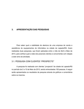 13

3.

APRESENTAÇÃO DAS PESQUISAS

Para saber qual a viabilidade de abertura de uma empresa de venda e
assistência de equipamentos de informática na cidade de Lajeado/RS, foram
realizadas duas pesquisas, que foram aplicadas entre o mês de Abril e Maio de
2013, para verificar qual a visão dos possíveis clientes e concorrentes com relação
a este ramo de atividade.

3.1. PESQUISA COM CLIENTES “PROSPECTS”
A pesquisa foi realizada com clientes “prospects” da cidade de Lajeado/RS
no período de 2 a 10 de Maio de 2013, sendo entrevistadas 100 pessoas. A seguir
serão apresentados os resultados da pesquisa através de gráficos e comentários
sobre os mesmos.

 