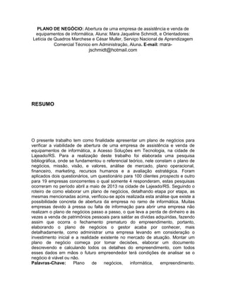 2
PLANO DE NEGÓCIO: Abertura de uma empresa de assistência e venda de
equipamentos de informática. Aluna: Mara Jaqueline Schmidt, e Orientadores:
Letícia de Quadros Marchese e César Muller, Serviço Nacional de Aprendizagem
Comercial Técnico em Administração, Aluna. E-mail: mara-

jschmidt@hotmail.com

RESUMO

O presente trabalho tem como finalidade apresentar um plano de negócios para
verificar a viabilidade de abertura de uma empresa de assistência e venda de
equipamentos de informática, a Acesso Soluções em Tecnologia, na cidade de
Lajeado/RS. Para a realização deste trabalho foi elaborada uma pesquisa
bibliográfica, onde se fundamentou o referencial teórico, nele constam o plano de
negócios, missão, visão, e valores, análise de mercado, plano operacional,
financeiro, marketing, recursos humanos e a avaliação estratégica. Foram
aplicados dois questionários, um questionário para 100 clientes prospects e outro
para 19 empresas concorrentes o qual somente 4 responderam, estas pesquisas
ocorreram no período abril a maio de 2013 na cidade de Lajeado/RS. Seguindo o
roteiro de como elaborar um plano de negócios, detalhando etapa por etapa, as
mesmas mencionadas acima, verificou-se após realizada esta análise que existe a
possibilidade concreta de abertura da empresa no ramo de informática. Muitas
empresas devido à pressa ou falta de informação para abrir uma empresa não
realizam o plano de negócios passo a passo, o que leva a perda de dinheiro e às
vezes a venda de patrimônios pessoais para saldar as dívidas adquiridas, fazendo
assim que ocorra o fechamento prematuro do empreendimento, portanto,
elaborando o plano de negócios o gestor acaba por conhecer, mais
detalhadamente, como administrar uma empresa levando em consideração o
investimento inicial e a realidade existente no mercado de atuação. Montar um
plano de negócio começa por tomar decisões, elaborar um documento
descrevendo e calculando todos os detalhes do empreendimento, com todos
esses dados em mãos o futuro empreendedor terá condições de analisar se o
negócio é viável ou não.
Palavras-Chave:
Plano
de
negócios,
informática,
empreendimento.

 