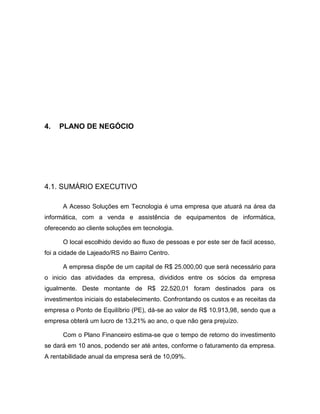 25

4.

PLANO DE NEGÓCIO

4.1. SUMÁRIO EXECUTIVO
A Acesso Soluções em Tecnologia é uma empresa que atuará na área da
informática, com a venda e assistência de equipamentos de informática,
oferecendo ao cliente soluções em tecnologia.
O local escolhido devido ao fluxo de pessoas e por este ser de facil acesso,
foi a cidade de Lajeado/RS no Bairro Centro.
A empresa dispõe de um capital de R$ 25.000,00 que será necessário para
o inicio das atividades da empresa, divididos entre os sócios da empresa
igualmente. Deste montante de R$ 22.520,01 foram destinados para os
investimentos iniciais do estabelecimento. Confrontando os custos e as receitas da
empresa o Ponto de Equilíbrio (PE), dá-se ao valor de R$ 10.913,98, sendo que a
empresa obterá um lucro de 13,21% ao ano, o que não gera prejuízo.
Com o Plano Financeiro estima-se que o tempo de retorno do investimento
se dará em 10 anos, podendo ser até antes, conforme o faturamento da empresa.
A rentabilidade anual da empresa será de 10,09%.

 