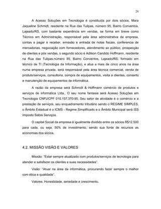 26
A Acesso Soluções em Tecnologia é constituída por dois sócios, Mara
Jaqueline Schmidt, residente na Rua das Tulipas, número 95, Bairro Conventos,
Lajeado/RS, com bastante experiência em vendas, se forma em breve como
Técnico em Administração, responsável pela área administrativa da empresa,
contas a pagar e receber, emissão e entrada de notas fiscais, conferencia de
mercadorias, negociação com fornecedores, atendimento ao público, prospecção
de clientes e pós vendas, o segundo sócio é Adilson Candido Hoffmann, residente
na Rua das Tulipas,número 95, Bairro Conventos, Lajeado/RS, formado em
técnico de TI (Tecnologia da Informação), e atua a mais de cinco anos na área
numa empresa privada, será responsável pela área técnica comercial, venda de
produto/serviços, consultoria, compra de equipamentos, visita a clientes, conserto
e manutenção de equipamentos de informática.
A razão da empresa será Schmidt & Hoffmann comércio de produtos e
serviços de informática Ltda., O seu nome fantasia será Acesso Soluções em
Tecnologia CNPJ/CPF 010.157.370-95. Seu setor de atividade é o comércio e a
prestação de serviços, seu enquadramento tributário sendo o REGIME SIMPLES,
o Âmbito Estadual é o ICMS - Regime Simplificado e o Âmbito Municipal será ISS
Imposto Sobre Serviços.
O capital Social da empresa é igualmente dividido entre os sócios R$12.500
para cada, ou seja, 50% de investimento, sendo sua fonte de recursos as
economias dos sócios.

4.2. MISSÃO VISÃO E VALORES
Missão: “Estar sempre atualizado com produtos/serviços de tecnologia para
atender e satisfazer os clientes e suas necessidades”.
Visão: “Atuar na área da informática, procurando fazer sempre o melhor
com ética e qualidade”.
Valores: Honestidade, seriedade e crescimento.

 