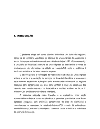 3

1. INTRODUÇÃO

O presente artigo tem como objetivo apresentar um plano de negócios,
aonde irá se verificar a viabilidade de abertura de uma empresa de assistência e
venda de equipamentos de informática na cidade de Lajeado/RS. O tema do artigo
é um plano de negócios: abertura de uma empresa de assistência e venda de
equipamentos de informática na cidade de Lajeado/RS, onde o problema é
verificar a viabilidade de abertura desta empresa.
O objetivo geral é a verificação da viabilidade de abertura de uma empresa
voltada a venda e a prestação de serviços na área da informática e tendo como
seus objetivos específicos, a pesquisa junto a moradores a viabilidade do negócio;
pesquisa com concorrentes da área para verificar o nível de satisfação das
mesmas com relação ao ramo da informática e também analisar os riscos do
mercado , do processo operacional e financeiro.
A pesquisa utilizada neste trabalho é a explicativa, onde serão
apresentados os fatos e como solucioná-los; a pesquisa quantitativa, onde foram
aplicadas pesquisas com empresas concorrentes da área de informática e
pesquisa com os moradores da cidade de Lajeado/RS; portanto foi realizado um
estudo de campo, que tem como objetivo coletar os dados e verificar a viabilidade
de abertura do negócio.

 