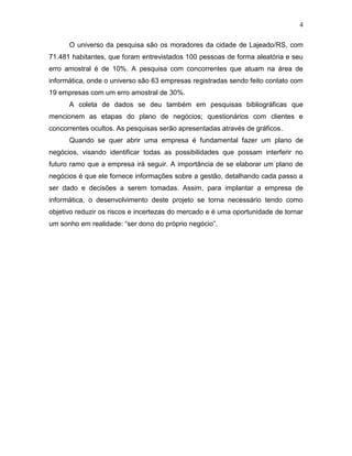 4
O universo da pesquisa são os moradores da cidade de Lajeado/RS, com
71.481 habitantes, que foram entrevistados 100 pessoas de forma aleatória e seu
erro amostral é de 10%. A pesquisa com concorrentes que atuam na área de
informática, onde o universo são 63 empresas registradas sendo feito contato com
19 empresas com um erro amostral de 30%.
A coleta de dados se deu também em pesquisas bibliográficas que
mencionem as etapas do plano de negócios; questionários com clientes e
concorrentes ocultos. As pesquisas serão apresentadas através de gráficos.
Quando se quer abrir uma empresa é fundamental fazer um plano de
negócios, visando identificar todas as possibilidades que possam interferir no
futuro ramo que a empresa irá seguir. A importância de se elaborar um plano de
negócios é que ele fornece informações sobre a gestão, detalhando cada passo a
ser dado e decisões a serem tomadas. Assim, para implantar a empresa de
informática, o desenvolvimento deste projeto se torna necessário tendo como
objetivo reduzir os riscos e incertezas do mercado e é uma oportunidade de tornar
um sonho em realidade: “ser dono do próprio negócio”.

 
