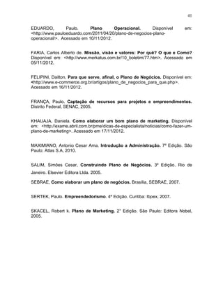 41
EDUARDO,
Paulo.
Plano
Operacional.
Disponível
<http://www.pauloeduardo.com/2011/04/20/plano-de-negocios-planooperacional/>. Acessado em 10/11/2012.

em:

FARIA, Carlos Alberto de. Missão, visão e valores: Por quê? O que e Como?
Disponível em: <http://www.merkatus.com.br/10_boletim/77.htm>. Acessado em
05/11/2012.
FELIPINI, Dailton. Para que serve, afinal, o Plano de Negócios. Disponível em:
<http://www.e-commerce.org.br/artigos/plano_de_negocios_para_que.php>.
Acessado em 16/11/2012.
FRANÇA, Paulo. Captação de recursos para projetos e empreendimentos.
Distrito Federal, SENAC, 2005.
KHAUAJA, Daniela. Como elaborar um bom plano de marketing. Disponível
em: <http://exame.abril.com.br/pme/dicas-de-especialista/noticias/como-fazer-umplano-de-marketing>. Acessado em 17/11/2012.
MAXIMIANO, Antonio Cesar Ama. Introdução a Administração. 7º Edição. São
Paulo: Atlas S.A, 2010.
SALIM, Simões Cesar, Construindo Plano de Negócios. 3º Edição. Rio de
Janeiro. Elsevier Editora Ltda. 2005.
SEBRAE, Como elaborar um plano de negócios. Brasília, SEBRAE, 2007.
SERTEK, Paulo. Empreendedorismo. 4º Edição. Curitiba: Ibpex, 2007.
SKACEL, Robert k. Plano de Marketing. 2° Edição. São Paulo: Editora Nobel,
2005.

 