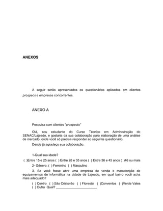 42

ANEXOS

A seguir serão apresentados os questionários aplicados em clientes
prospecs e empresas concorrentes.

ANEXO A

Pesquisa com clientes “prospects”
Olá, sou estudante do Curso Técnico em Administração do
SENAC/Lajeado, e gostaria da sua colaboração para elaboração de uma análise
de mercado, onde você só precisa responder ao seguinte questionário.
Desde já agradeço sua colaboração.
1-Qual sua idade?
( )Entre 15 e 25 anos ( ) Entre 26 e 35 anos ( ) Entre 36 e 45 anos ( )46 ou mais
2- Gênero: ( ) Feminino ( ) Masculino
3- Se você fosse abrir uma empresa de venda e manutenção de
equipamentos de informática na cidade de Lajeado, em qual bairro você acha
mais adequado?
( ) Centro ( ) São Cristovão ( ) Florestal ( )Conventos ( )Verde Vales
( ) Outro Qual? _______________________

 