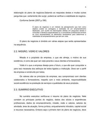 6
elaboração do plano de negócios.Sabendo as respostas destas e muitas outras
perguntas que certamente irão surgir, poderá se verificar a viabilidade do negócio.
Conforme Sertek (2007,p.188):
O plano de negócios é um método de planejamento que tem como
objetivo avaliar as vantagens e restrições de um empreendimento
idealizado, com auxilio de informações obtidas em pesquisas diretas e
consultas a literatura especializada ou a consultores profissionais.fornece
ao novo empreendedor os elementos necessários para determinar a
viabilidade do empreendimento que tem em vista.

O plano de negócios é dividido em várias etapas que serão apresentadas
na sequência.

2.2. MISSÃO, VISÃO E VALORES
Missão é o propósito da empresa, o que ela almeja, o motivo de sua
existência, é como ela quer ser vista perante o seus clientes e fornecedores.
Visão é o que a empresa deseja para o futuro, o que ela quer conquistar e
para isso necessita dos esforços de todos ligados a instituição. Deve ser o perfil
da empresa e construído por todos.
Os valores são os princípios da empresa, seu compromisso com clientes
colaborados e fornecedores, respeito com o meio ambiente, responsabilidade
social excelência na prestação de serviços e qualidades de seus produtos.

2.3. SUMÁRIO EXECUTIVO
No sumário executivo verifica-se o resumo do plano de negócios. Nele
constam os principais pontos do negócio, dados dos sócios e experiências
profissionais, dados do empreendimento, missão, visão e valores, setores de
atividade, área de atuação, forma jurídica, enquadramento tributário, capital social
e recursos necessários. Embora seja o primeiro item do plano de negócios, deve

 