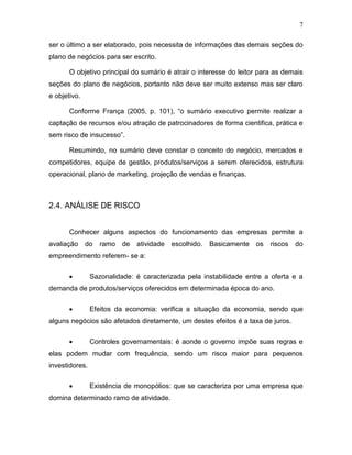 7
ser o último a ser elaborado, pois necessita de informações das demais seções do
plano de negócios para ser escrito.
O objetivo principal do sumário é atrair o interesse do leitor para as demais
seções do plano de negócios, portanto não deve ser muito extenso mas ser claro
e objetivo.
Conforme França (2005, p. 101), “o sumário executivo permite realizar a
captação de recursos e/ou atração de patrocinadores de forma cientifica, prática e
sem risco de insucesso”.
Resumindo, no sumário deve constar o conceito do negócio, mercados e
competidores, equipe de gestão, produtos/serviços a serem oferecidos, estrutura
operacional, plano de marketing, projeção de vendas e finanças.

2.4. ANÁLISE DE RISCO
Conhecer alguns aspectos do funcionamento das empresas permite a
avaliação

do

ramo de

atividade

escolhido.

Basicamente os riscos do

empreendimento referem- se a:


Sazonalidade: é caracterizada pela instabilidade entre a oferta e a

demanda de produtos/serviços oferecidos em determinada época do ano.


Efeitos da economia: verifica a situação da economia, sendo que

alguns negócios são afetados diretamente, um destes efeitos é a taxa de juros.


Controles governamentais: é aonde o governo impõe suas regras e

elas podem mudar com frequência, sendo um risco maior para pequenos
investidores.


Existência de monopólios: que se caracteriza por uma empresa que

domina determinado ramo de atividade.

 