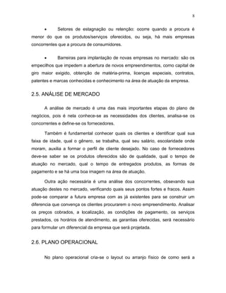 8


Setores de estagnação ou retenção: ocorre quando a procura é

menor do que os produtos/serviços oferecidos, ou seja, há mais empresas
concorrentes que a procura de consumidores.


Barreiras para implantação de novas empresas no mercado: são os

empecilhos que impedem a abertura de novos empreendimentos, como capital de
giro maior exigido, obtenção de matéria-prima, licenças especiais, contratos,
patentes e marcas conhecidas e conhecimento na área de atuação da empresa.

2.5. ANÁLISE DE MERCADO
A análise de mercado é uma das mais importantes etapas do plano de
negócios, pois é nela conhece-se as necessidades dos clientes, analisa-se os
concorrentes e define-se os fornecedores.
Também é fundamental conhecer quais os clientes e identificar qual sua
faixa de idade, qual o gênero, se trabalha, qual seu salário, escolaridade onde
moram, auxilia a formar o perfil de cliente desejado. No caso de fornecedores
deve-se saber se os produtos oferecidos são de qualidade, qual o tempo de
atuação no mercado, qual o tempo de entregados produtos, as formas de
pagamento e se há uma boa imagem na área de atuação.
Outra ação necessária é uma análise dos concorrentes, obsevando sua
atuação destes no mercado, verificando quais seus pontos fortes e fracos. Assim
pode-se comparar a futura empresa com as já existentes para se construir um
diferencia que convença os clientes procurarem o novo empreendimento. Analisar
os preços cobrados, a localização, as condições de pagamento, os serviços
prestados, os horários de atendimento, as garantias oferecidas, será necessário
para formular um diferencial da empresa que será projetada.

2.6. PLANO OPERACIONAL
No plano operacional cria-se o layout ou arranjo físico de como será a

 