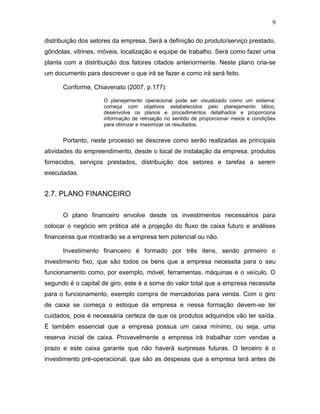 9
distribuição dos setores da empresa. Será a definição do produto/serviço prestado,
gôndolas, vitrines, móveis, localização e equipe de trabalho. Será como fazer uma
planta com a distribuição dos fatores citados anteriormente. Neste plano cria-se
um documento para descrever o que irá se fazer e como irá será feito.
Conforme, Chiavenato (2007, p.177):
O planejamento operacional pode ser visualizado como um sistema:
começa com objetivos estabelecidos pelo planejamento tático,
desenvolve os planos e procedimentos detalhados e proporciona
informação de retroação no sentido de proporcionar meios e condições
para otimizar e maximizar os resultados.

Portanto, neste processo se descreve como serão realizadas as principais
atividades do empreendimento, desde o local de instalação da empresa, produtos
fornecidos, serviços prestados, distribuição dos setores e tarefas a serem
executadas.

2.7. PLANO FINANCEIRO
O plano financeiro envolve desde os investimentos necessários para
colocar o negócio em prática até a projeção do fluxo de caixa futuro e análises
financeiras que mostrarão se a empresa tem potencial ou não.
Investimento financeiro é formado por três itens, sendo primeiro o
investimento fixo, que são todos os bens que a empresa necessita para o seu
funcionamento como, por exemplo, móvel, ferramentas, máquinas e o veículo. O
segundo é o capital de giro, este é a soma do valor total que a empresa necessita
para o funcionamento, exemplo compra de mercadorias para venda. Com o giro
de caixa se começa o estoque da empresa e nessa formação devem-se ter
cuidados, pois é necessária certeza de que os produtos adquiridos vão ter saída.
É também essencial que a empresa possua um caixa mínimo, ou seja, uma
reserva inicial de caixa. Provavelmente a empresa irá trabalhar com vendas a
prazo e este caixa garante que não haverá surpresas futuras. O terceiro é o
investimento pré-operacional, que são as despesas que a empresa terá antes de

 