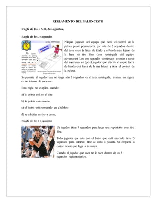 REGLAMENTO DEL BALONCESTO
Regla de los 3, 5, 8, 24 segundos.
Regla de los 3 segundos
Ningún jugador del equipo que tiene el control de la
pelota puede permanecer por más de 3 segundos dentro
del área entre la línea de fondo y el borde más lejano de
la línea de tiro libre (área restringida del equipo
adversario). Los tres segundos comienzan a contar a partir
del momento en (pe el jugador que efectúa el saque fuera
de banda está fuera de la una lateral y tiene el control de
la pelota.
Se permite al jugador que no tenga aún 3 segundos en el área restringida, avanzar en regate
en un intento de encestar.
Esta regla no se aplica cuando:
a) la pelota está en el aire
b) la pelota está muerta
c) el balón está revotando en el tablero
d) se efectúa un tiro a cesto,
Regla de los 5 segundos
Un jugador tiene 5 segundos para hacer una reposición o un tiro
libre.
Todo jugador que esta con el balón que está marcado tiene 5
segundos para driblear, tirar al cesto o pasarla. Se empieza a
contar desde que llega a la marca.
Cuando el jugador que saca no lo hace dentro de los 5
segundos reglamentarios.
 