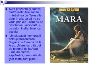  Sunt prezente şi câteva
dintre instituţiile satului :
mănăstirea cu ”fereştrile
date în alb, ca să nu se
vadă prin ele”, care nu se
deschideau niciodată, şi
cu ziduri înalte, biserica,
şcoala.
 Un alt pasaj memorabil
este şi prezentarea
târgului de toamnă de la
Arad: „Mare lucru târgul
de toamnă de la Arad !
Timp de câteva
săptămâni, drumurile de
ţară toate sunt pline...
 