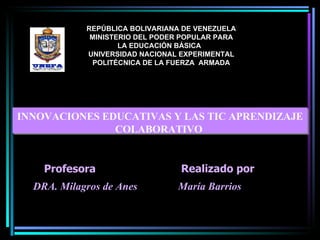 INNOVACIONES EDUCATIVAS Y LAS TIC APRENDIZAJE COLABORATIVO  María Barrios  Realizado por : REPÚBLICA BOLIVARIANA DE VENEZUELA MINISTERIO DEL PODER POPULAR PARA LA EDUCACIÓN BÁSICA  UNIVERSIDAD NACIONAL EXPERIMENTAL POLITÉCNICA DE LA FUERZA  ARMADA Profesor: DRA. Milagros de Anes  Profesora : 