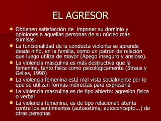 EL AGRESOR Obtienen satisfacción de  imponer su dominio y opiniones a aquellas personas de su núcleo más sumisas. La funcionalidad de la conducta violenta se aprende desde niño, en la familia, como un patron de relación que luego utiliza de mayor (Apego inseguro y ansioso). La violencia masculina es más destructiva que la femenina, tanto física como psicológicamente (Straus y Gelles, 1990) La violencia femenina está mal vista socialmente por lo que se utilizan formas indirectas para expresarla  La violencia masculina es de tipo abierto: agresión física o verbal La violencia femenina, es de tipo relacional: atenta contra los sentimientos (autoestima, autocencepto...) de otras personas 