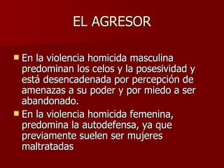 En la violencia homicida masculina predominan los celos y la posesividad y está desencadenada por percepción de amenazas a su poder y por miedo a ser abandonado.  En la violencia homicida femenina, predomina la autodefensa, ya que previamente suelen ser mujeres maltratadas EL AGRESOR 