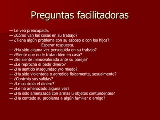 Preguntas facilitadoras —  Le veo preocupada. —  ¿Cómo van las cosas en su trabajo? —  ¿Tiene algún problema con su esposo o con los hijos? Esperar respuesta. —  ¿Ha sido alguna vez perseguida en su trabajo? —  ¿Siente que no le tratan bien en casa? —  ¿Se siente minusvalorada ante su pareja? —  ¿Le reprocha el pedir dinero? —  ¿Ha sentido inseguridad y/o miedo? —  ¿Ha sido violentada o agredida físicamente, sexualmente? —  ¿Controla sus salidas? —  ¿Le controla el dinero? —  ¿Le ha amenazado alguna vez? —  ¿Ha sido amenazada con armas u objetos contundentes? —  ¿Ha contado su problema a algún familiar o amigo? 