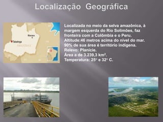 Localizada no meio da selva amazônica, à
margem esquerda do Rio Solimões, faz
fronteira com a Colômbia e o Peru.
Altitude:46 metros acima do nível do mar.
90% de sua área é território indígena.
Relevo: Planície.
Área a de 3.239,3 km2.
Temperatura: 25° e 32° C.
 