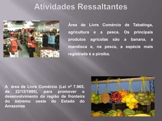 Área de Livre Comércio de Tabatinga,
                              agricultura    e   a   pesca.   Os    principais
                              produtos      agrícolas   são   a    banana,   a
                              mandioca e, na pesca, a espécie mais
                              registrada é a piraíba.




A área de Livre Comércio (Lei nº 7.965,
de 22/12/1980), para promover o
desenvolvimento da região de fronteira
do extremo oeste do Estado do
Amazonas
 