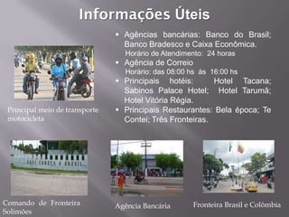 Informações Úteis
                                 Agências bancárias: Banco do Brasil;
                                  Banco Bradesco e Caixa Econômica.
                                   Horário de Atendimento: 24 horas
                                 Agência de Correio
                                   Horário: das 08:00 hs às 16:00 hs
                                 Principais hotéis:       Hotel Tacana;
                                  Sabinos Palace Hotel; Hotel Tarumã;
                                  Hotel Vitória Régia.
 Principal meio de transporte    Principais Restaurantes: Bela época; Te
 motocicleta                      Contei; Três Fronteiras.




Comando de Fronteira            Agência Bancária       Fronteira Brasil e Colômbia
Solimões
 