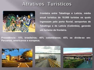 Fronteira entre Tabatinga e Letícia, média
                            anual turística de 10.000 turistas os quais
                            ingressam pelo porto fluvial, aeroportos de
                            Tabatinga e de Letícia (Colômbia), gerando
                            um turismo de fronteira.


Procedência: 15% brasileiros; 40% colombianos; 45% se divide-se em:
Peruanos, americanos e europeus.
 