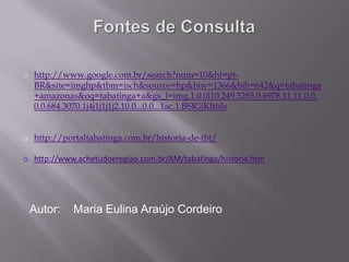 o http://www.google.com.br/search?num=10&hl=pt-
  BR&site=imghp&tbm=isch&source=hp&biw=1366&bih=642&q=tabatinga
  +amazonas&oq=tabatinga+a&gs_l=img.1.0.0l10.249.5285.0.6978.11.11.0.0.
  0.0.684.3070.1j4j1j1j1j2.10.0...0.0...1ac.1.BSIGiKlthIs


o http://portaltabatinga.com.br/historia-de-tbt/

o http://www.achetudoeregiao.com.br/AM/tabatinga/historia.htm




 Autor:     Maria Eulina Araújo Cordeiro
 