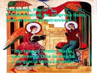 “ ¡Alégrate, María!”. Y toda su alma, de sorpresa llena,  ante el ángel se estremece.   “ ¡No tengas miedo, María, que eres de Dios la amada y de gracia estás colmada!”. ---------------------------------------------  
