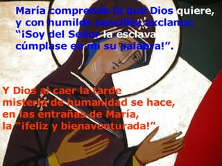 María comprende lo que Dios  quiere, y con humilde sencillez exclama: “ ¡Soy del Señor  la esclava, cúmplase en mí su palabra!”.   Y Dios al caer la tarde  misterio de humanidad se hace,  en las entrañas de María, la “¡feliz y bienaventurada!”.   
