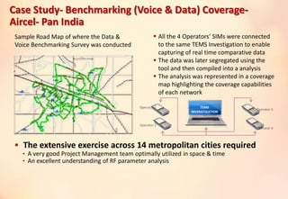 Case Study- Benchmarking (Voice & Data) Coverage-
Aircel- Pan India
 The extensive exercise across 14 metropolitan cities required
• A very good Project Management team optimally utilized in space & time
• An excellent understanding of RF parameter analysis
TEMS
INVENSTIGATION
Sample Road Map of where the Data &
Voice Benchmarking Survey was conducted
 All the 4 Operators’ SIMs were connected
to the same TEMS Investigation to enable
capturing of real time comparative data
 The data was later segregated using the
tool and then compiled into a analysis
 The analysis was represented in a coverage
map highlighting the coverage capabilities
of each network
Operator 1
Operator 2
Operator 3
Operator 4
 