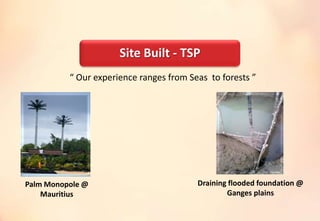 “ Our experience ranges from Seas to forests ”
Palm Monopole @
Mauritius
Draining flooded foundation @
Ganges plains
Site Built - TSP
 