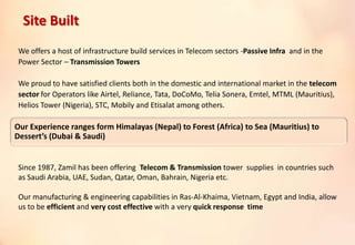 We offers a host of infrastructure build services in Telecom sectors -Passive Infra and in the
Power Sector – Transmission Towers
We proud to have satisfied clients both in the domestic and international market in the telecom
sector for Operators like Airtel, Reliance, Tata, DoCoMo, Telia Sonera, Emtel, MTML (Mauritius),
Helios Tower (Nigeria), STC, Mobily and Etisalat among others.
Since 1987, Zamil has been offering Telecom & Transmission tower supplies in countries such
as Saudi Arabia, UAE, Sudan, Qatar, Oman, Bahrain, Nigeria etc.
Our manufacturing & engineering capabilities in Ras-Al-Khaima, Vietnam, Egypt and India, allow
us to be efficient and very cost effective with a very quick response time
Our Experience ranges form Himalayas (Nepal) to Forest (Africa) to Sea (Mauritius) to
Dessert’s (Dubai & Saudi)
Site Built
 
