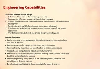 Structural and Mechanical Design
• Definition of technical performance requirements
• Development of design concepts and preliminary analysis
• Support customer system, component design, and Interface Control Document
development
• Certification and QA/QC of mechanical systems and subsystems
• Provide design and checking support to meet engineering goals for system
applications
• Provide Preliminary, Detailed, and Critical Design Review Support
Structural Analysis
• Perform classical stress analysis and finite element analysis for structural and
mechanical systems
• Recommendations for design modifications and optimization
• Review of safety documents and identification of critical design issues
• Preparation of computational models for fracture analysis
• Perform structural beam instability, column buckling, beam-column, shear web
buckling, and shell stability analysis
• Perform engineering analysis tasks in the areas of dynamics, controls, and
simulations of dynamic systems
• Develop integrated loads and dynamic analysis for super structures
Engineering Capabilities
 