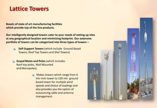 Boasts of state of art manufacturing facilities
which provide top of the line products.
Our intelligently designed towers cater to your needs of setting up sites
at any geographical location and minimizing footprint. Our extensive
portfolio of towers can be categorized into three types of towers –
Self-Support Towers (which include Ground Based
Towers, Roof Top Towers and Shel Towers)
Guyed Masts and Poles (which includes
Roof top poles, Wall Mounted
and Monopoles).
Makes towers which range from 6
mtr mini tower to 120 mtr ground
based tower for multiple wind
speeds and choice of loadings and
also provides you the option of
outsourcing cable and antenna
management.
Lattice Towers
 
