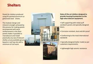 Panels for shelters produced
using PU painted aluminum or
galvanized steel sheets.
The modular design and
inherent strength achieved by
this process for making panels
accompanied with extra
reinforcement in the floor
panels makes it possible to
manufacture and install
practically any size of telecom
shelter, at any available ground
based or roof top site with a
minimum of civil work.
State-of-the-art shelters designed to
provide housing & protection to the
high value telecom equipment.
• Self supporting with metal puff
sandwich panels and specially designed
doors.
• Corrosion resistant, dust and dirt proof
• Conforming to the most international
standards
• Specially designed (tailor made) as per
customers requirements.
• Lightweight high seismic resistance
Shelters
 