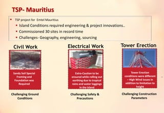 TSP- Mauritius
 TSP project for Emtel Mauritius
 Island Conditions required engineering & project innovations..
 Commissioned 30 sites in record time
 Challenges- Geography, engineering, sourcing
Civil Work Electrical Work Tower Erection
Sandy Soil Special
Framing and
Foundation was
Required
Extra-Caution to be
ensured while rolling out
earthing due to tropical
rains and water loggings
in the island
Tower Erection
conditions were different
– High Wind issues in
addition to limitation to
height
38
Challenging Ground
Conditions
Challenging Safety &
Precautions
Challenging Construction
Parameters
 