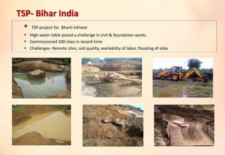 TSP- Bihar India
 TSP project for Bharti Infratel
 High water table posed a challenge in civil & foundation works
 Commissioned 500 sites in record time
 Challenges- Remote sites, soil quality, availability of labor, flooding of sites
 