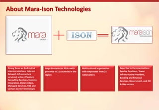 About Mara-Ison Technologies
Strong focus on End-to End
telecom solutions; telecom
Network infrastructure
services ( active+ Passive),
Consulting Services, Systems
Integration, Data Centers,
Managed Services, VAS and
Contact Center Technology
Large Footprint in Africa with
presence in 21 countries in the
region
Multi-cultural organization
with employees from 25
nationalities
Expertise in Communications
Service Providers, Tower
Infrastructure Providers,
Banking and Financial
Services, Government, and Oil
& Gas sectors
 