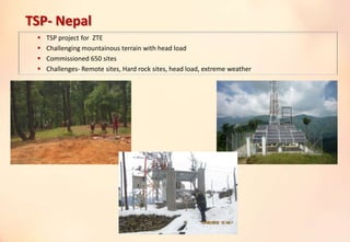 TSP- Nepal
 TSP project for ZTE
 Challenging mountainous terrain with head load
 Commissioned 650 sites
 Challenges- Remote sites, Hard rock sites, head load, extreme weather
 
