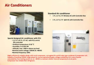 Standard Air conditioner
• 1 Tr, 1.5 Tr, 2 Tr Window AC with Controller Box
• 1 Tr, 1.5 Tr, 2 Tr Split AC with Controller Box
Special designed Air conditioner with FCU
• 1.5 Tr, 2.25 Tr, 3 Tr AC with FCU unit &
ZES controller
• Ambient temperature: 0-50 °C
• Humidity: 5 to 95% RH
• Altitude: max. 1000 m above sea level
•Nominal mains voltage: 230VAC & -48VDC
•Nominal frequency: 50Hz
Highly efficient & reliable design with scroll compressor, corrugated fin and IG tube type condenser & evaporator coil.
Capable of handling 230VAC single phase for normal operation(Supply voltage availability) & in case of power
unavailability free cooling would run on -48VDC to maintain shelter internal temperature at set point.
Compressor has reliable R22 refrigerant.
Air Conditioners
 