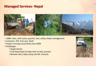Managed Services- Nepal
48
• 1000+ sites, with active, passive, fuel, utility, Estate management
• Customer- ZTE, End user- Ncell
• Project running successfully since 2009
• Challenges-
• Tough terrain
• Fuel Head-load (12 days trek on foot, ponies)
• Remote sites ( base camp site Mt. Everest)
 