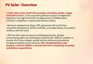 • In the solar sector, Zamil Infra provides consulting, design, supply
and build services. It has acquired significant project management
experience through the hands-on deployment of 22MW plants
currently in Rajasthan, Gujarat and Haryana (India).
• During its deployment phase, ZIPL partnered with world class
companies like Kyocera, DuPont and AEG, and today boasts of excellent
relations with the same.
• ZIPL has been able to execute challenging projects, despite
surmounting odds and challenging environments. Difficult weather or
terrain, the ZI team adapts quickly and has delivered consistently
bringing accolades to the company. ZIPL completed three solar
projects, a total of 22MW, in record time never comprising on quality
and delivery expectations.
PV Solar- Overview
 
